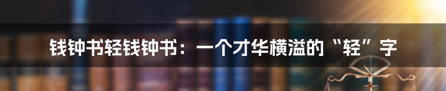 钱钟书轻钱钟书:一个才华横溢的“轻”字