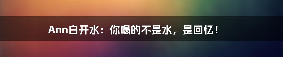 Ann白开水:你喝的不是水,是回忆!
