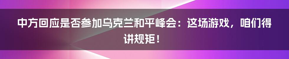 中方回应是否参加乌克兰和平峰会:这场游戏,咱们得讲规矩!