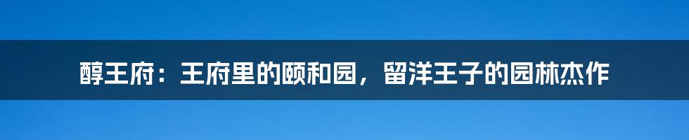 醇王府:王府里的颐和园,留洋王子的园林杰作