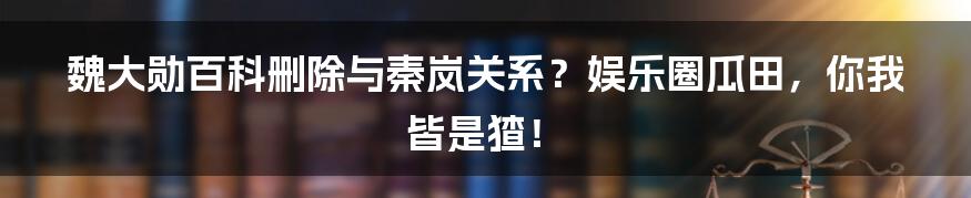 魏大勋百科删除与秦岚关系?娱乐圈瓜田,你我皆是猹!