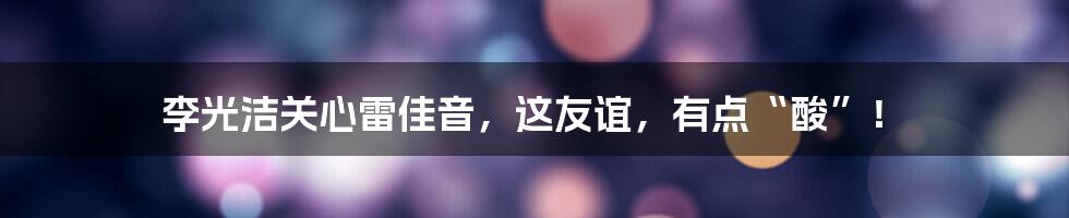 李光洁关心雷佳音,这友谊,有点“酸”!