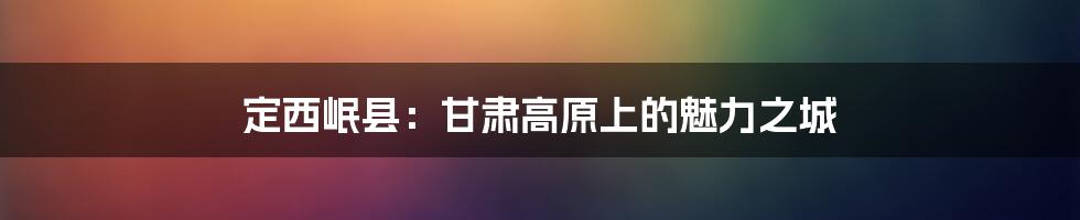 定西岷县:甘肃高原上的魅力之城