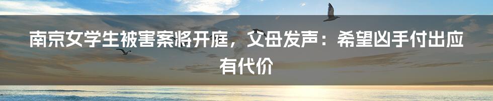 南京女学生被害案将开庭，父母发声：希望凶手付出应有代价