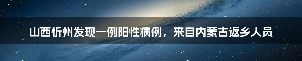 山西忻州发现一例阳性病例,来自内蒙古返乡人员