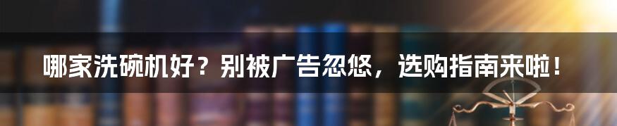 哪家洗碗机好?别被广告忽悠,选购指南来啦!