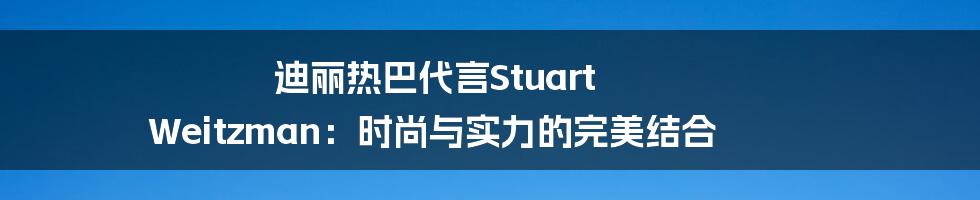 迪丽热巴代言Stuart Weitzman:时尚与实力的完美结合