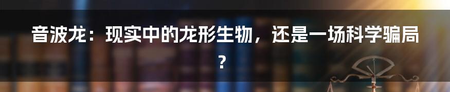 音波龙:现实中的龙形生物,还是一场科学骗局?