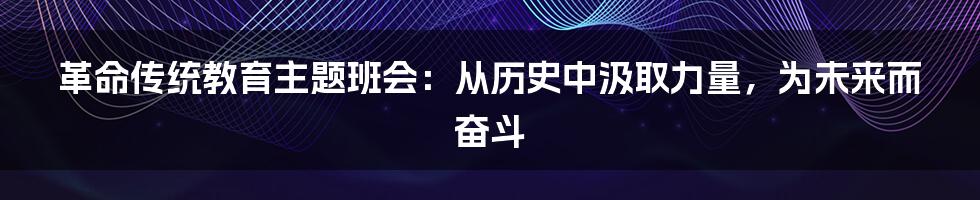 革命传统教育主题班会:从历史中汲取力量,为未来而奋斗