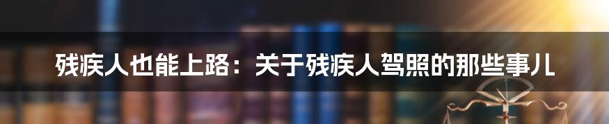 残疾人也能上路:关于残疾人驾照的那些事儿