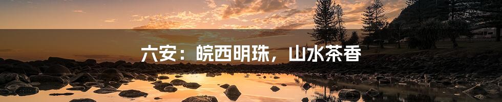 六安：皖西明珠，山水茶香