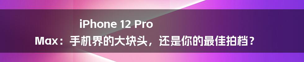 iPhone 12 Pro Max：手机界的大块头，还是你的最佳拍档？