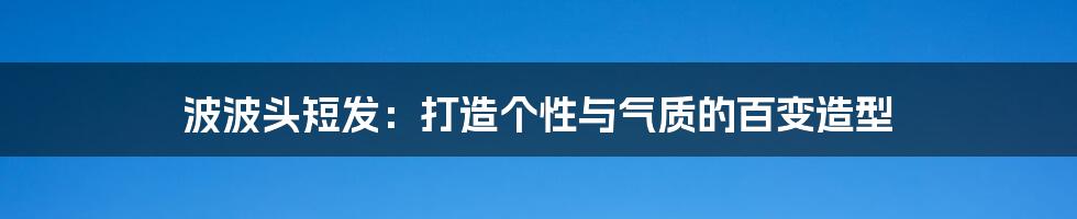 波波头短发：打造个性与气质的百变造型