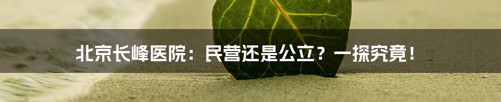 北京长峰医院:民营还是公立?一探究竟!