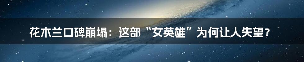 花木兰口碑崩塌:这部“女英雄”为何让人失望?