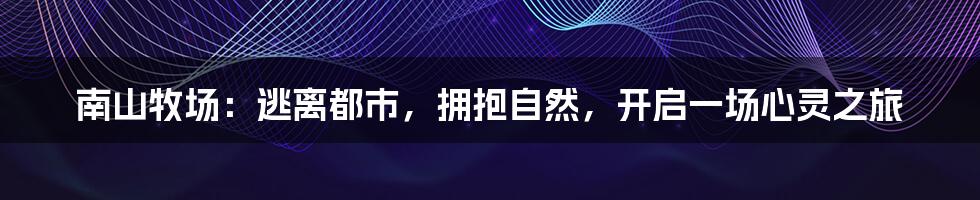 南山牧场:逃离都市,拥抱自然,开启一场心灵之旅