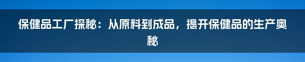 保健品工厂探秘:从原料到成品,揭开保健品的生产奥秘