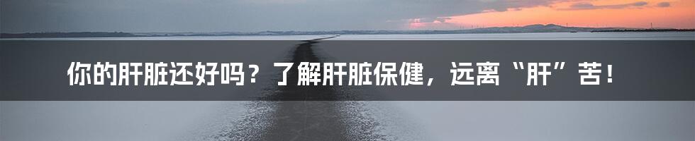 你的肝脏还好吗?了解肝脏保健,远离“肝”苦!