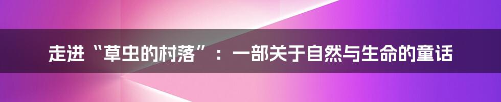 走进“草虫的村落”:一部关于自然与生命的童话