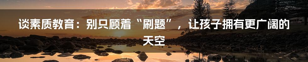 谈素质教育：别只顾着“刷题”，让孩子拥有更广阔的天空