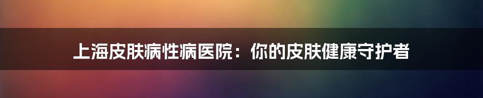 上海皮肤病性病医院:你的皮肤健康守护者