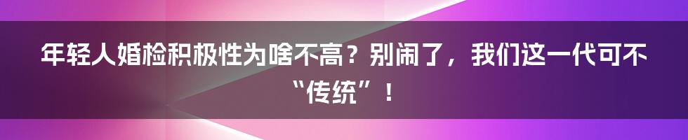 年轻人婚检积极性为啥不高?别闹了,我们这一代可不“传统”!