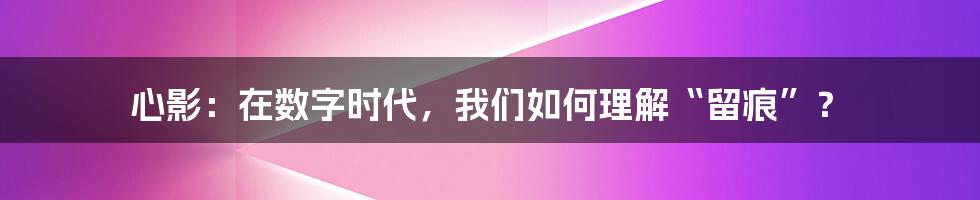 心影:在数字时代,我们如何理解“留痕”?