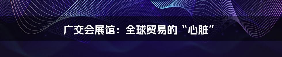 广交会展馆:全球贸易的“心脏”