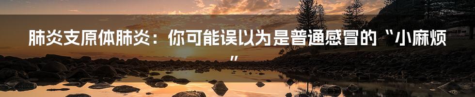 肺炎支原体肺炎：你可能误以为是普通感冒的“小麻烦”