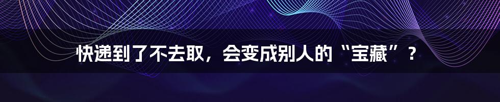 快递到了不去取,会变成别人的“宝藏”?