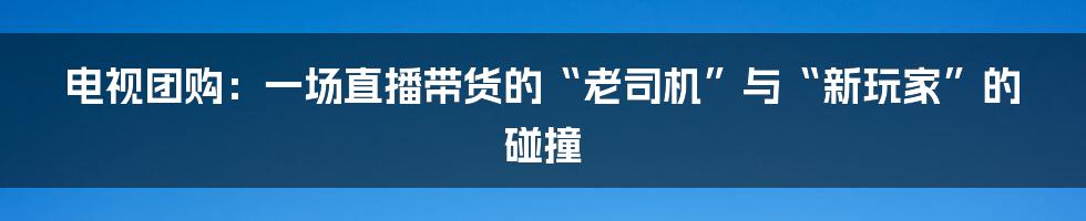 电视团购:一场直播带货的“老司机”与“新玩家”的碰撞