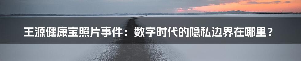 王源健康宝照片事件:数字时代的隐私边界在哪里?