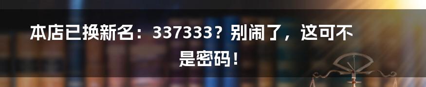 本店已换新名:337333?别闹了,这可不是密码!