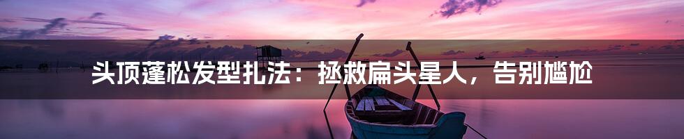 头顶蓬松发型扎法:拯救扁头星人,告别尴尬