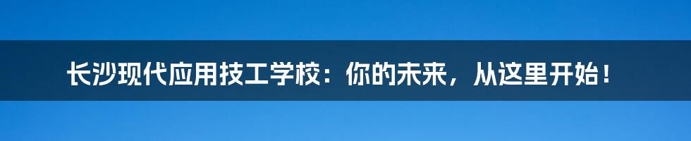 长沙现代应用技工学校:你的未来,从这里开始!