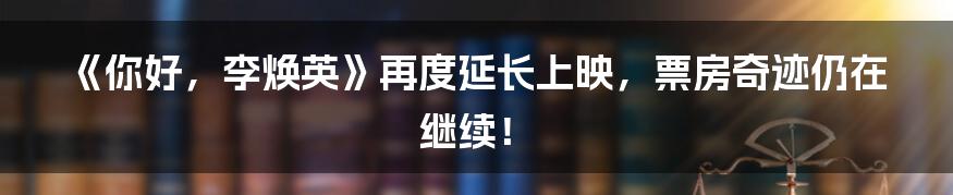 《你好,李焕英》再度延长上映,票房奇迹仍在继续!