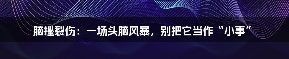 脑挫裂伤:一场头脑风暴,别把它当作“小事”