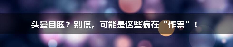 头晕目眩?别慌,可能是这些病在“作祟”!