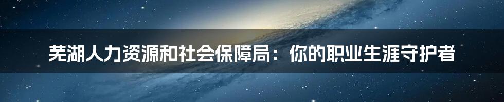 芜湖人力资源和社会保障局:你的职业生涯守护者