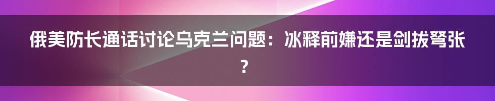 俄美防长通话讨论乌克兰问题:冰释前嫌还是剑拔弩张?