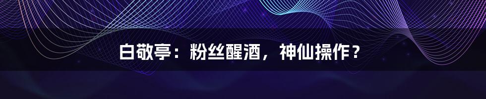 白敬亭:粉丝醒酒,神仙操作?