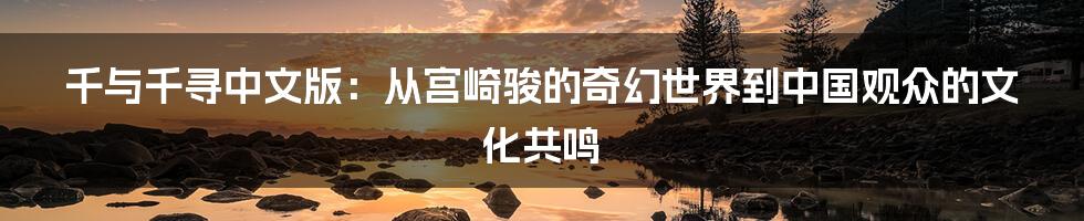 千与千寻中文版:从宫崎骏的奇幻世界到中国观众的文化共鸣