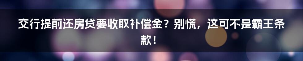 交行提前还房贷要收取补偿金?别慌,这可不是霸王条款!