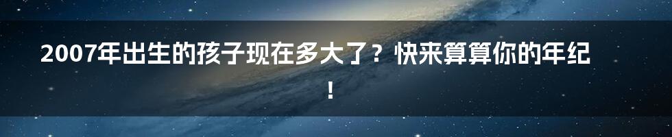 2007年出生的孩子现在多大了?快来算算你的年纪!