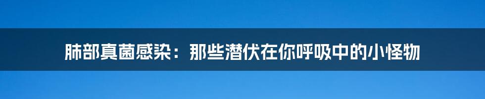 肺部真菌感染:那些潜伏在你呼吸中的小怪物