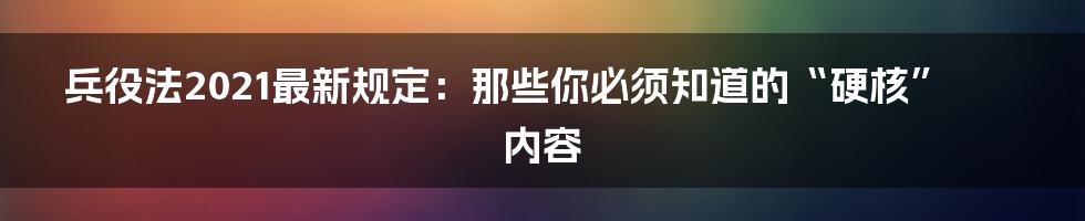 兵役法2021最新规定:那些你必须知道的“硬核”内容