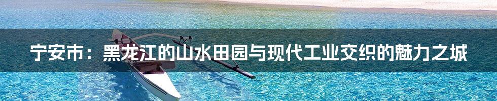 宁安市:黑龙江的山水田园与现代工业交织的魅力之城