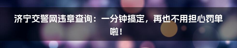济宁交警网违章查询:一分钟搞定,再也不用担心罚单啦!