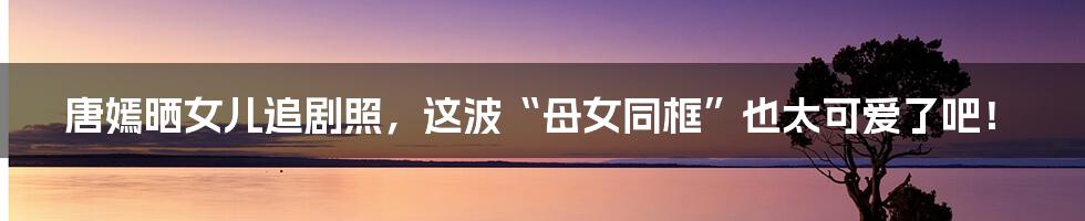 唐嫣晒女儿追剧照,这波“母女同框”也太可爱了吧!
