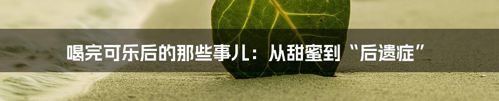喝完可乐后的那些事儿:从甜蜜到“后遗症”